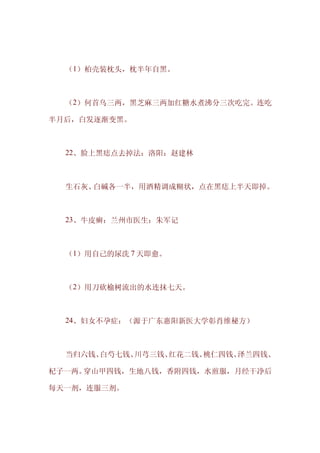 　　（1）柏壳装枕头，枕半年自黑。



　　（2）何首乌三两，黑芝麻三两加红糖水煮沸分三次吃完。连吃

半月后，白发逐渐变黑。



　　22、脸上黑痣点去掉法：洛阳：赵建林



　　生石灰、白碱各一半，用酒精调成糊状，点在黑痣上半天即掉。



　　23、牛皮癣：兰州市医生：朱军记



　　（1）用自己的尿洗 7 天即愈。



　　（2）用刀砍榆树流出的水连抹七天。



　　24、妇女不孕症：（源于广东惠阳新医大学彰肖维秘方）



　　当归六钱、白芍七钱、川芎三钱、红花二钱、桃仁四钱、泽兰四钱、

杞子一两。穿山甲四钱，生地八钱，香附四钱，水煎服，月经干净后

每天一剂，连服三剂。
 