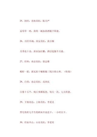 　　25、闭经：青海名医：陈月严



　　益母草一两，煎药一碗加黄酒服下即愈。



　　26、月经不调：西安名医：黄百铜



　　月季花十朵，煎水加红糖，酒引连服半月愈。



　　27、经疼：南京名医：徐志雄



　　棉籽一把，新瓦焙干碾粉服三钱立即止疼。（特效）



　　28、白带：南京名医：高西庆



　　白果十五个，炖江米稀饭食，每天一次，七天痊愈。



　　29、下奶奇法：上海名医：李爱义



　　黑皂角籽七个生的研沫开水送下，一小时自下。



　　30、经血不止：山东名医：李爱英
 