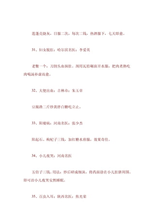 　　莲蓬壳烧灰，日服二次，每次二钱，热酒服下，七天即愈。



　　31、妇女脱肛：哈尔滨名医：李爱英



　　老鳖一个，刀割头血抹肚。颈用瓦焙碾面开水服，把肉煮熟吃

肉喝汤补虚而愈。



　　32、大便出血：吉林市：朱玉章



　　豆腐渣二斤炒黄拌白糖吃立止。



　　33、阳痿病：河南名医：张少杰



　　阳起石、枸杞子三钱，加红糖水煎服，效果奇佳。



　　34、小儿夜哭：河南名医



　　五倍子三钱。用法：炒后研成细沫，将药面涂在小儿肚脐周围。

即可治小儿夜哭安然睡眠。



　　35、百虫入耳：陕西名医：焦光荣
 