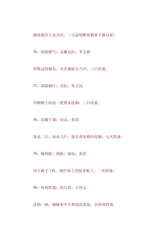 　　猫尿滴耳百虫自出。（大蒜咬断抹猫鼻子猫自尿）



　　36、清除脚气：安徽名医：李文林



　　用吸过的烟头，夹在脚趾头当中，三日痊愈。



　　37、清除脚汗：名医：朱玉民



　　用桐树上的花一把熬水洗脚，三日痊愈。



　　38、治脚干裂：河北：黄涛



　　食盐二斤，加水六斤，烧开煮化稍冷洗脚，七天即愈。



　　39、脚鸡眼、刺猴：湖北：黄浩



　　用大麻子 1 粒，捣烂抹上用胶布贴上，一次即愈。



　　40、痔疮特效：四川省：王泽文



　　皮硝一两，槐树米半斤熬水洗患处，治外痔特效。
 