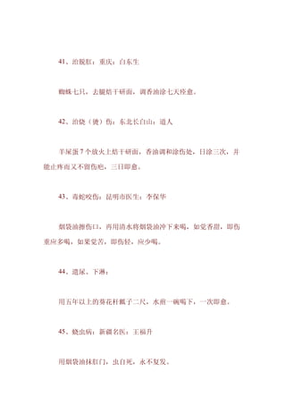 　　41、治脱肛：重庆：白东生



　　蜘蛛七只，去腿焙干研面，调香油涂七天痊愈。



　　42、治烧（烫）伤：东北长白山：道人



　　羊屎蛋 7 个放火上焙干研面，香油调和涂伤处，日涂三次，并

能止疼而又不留伤疤，三日即愈。



　　43、毒蛇咬伤：昆明市医生：李保华



　　烟袋油擦伤口，再用清水将烟袋油冲下来喝，如觉香甜，即伤

重应多喝，如果觉苦，即伤轻，应少喝。



　　44、遗尿、下淋：



　　用五年以上的葵花杆瓤子二尺，水煎一碗喝下，一次即愈。



　　45、蛲虫病：新疆名医：王福升



　　用烟袋油抹肛门，虫自死，永不复发。
 