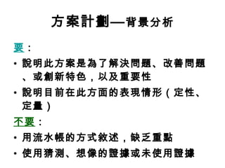 方案計劃— 背景分析 要 ： 說明此方案是為了解決問題、改善問題、或創新特色，以及重要性 說明目前在此方面的表現情形（定性、定量） 不要 ： 用流水帳的方式敘述，缺乏重點 使用猜測、想像的證據或未使用證據 