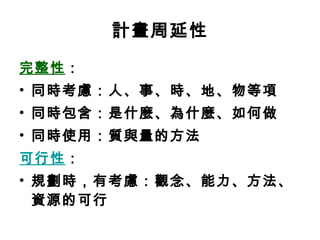 計畫周延性 完整性 ： 同時考慮：人、事、時、地、物等項 同時包含：是什麼、為什麼、如何做 同時使用：質與量的方法 可行性 ： 規劃時，有考慮：觀念、能力、方法、資源的可行 