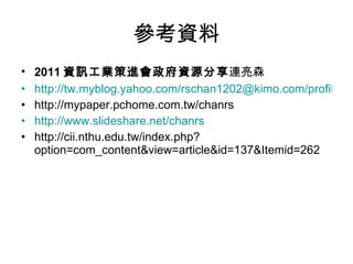 參考資料 2011 資訊工業策進會政府資源分享 連亮森 http://tw.myblog.yahoo.com/rschan1202@kimo.com/profile http://mypaper.pchome.com.tw/chanrs http://www.slideshare.net/chanrs http://cii.nthu.edu.tw/index.php?option=com_content&view=article&id=137&Itemid=262 