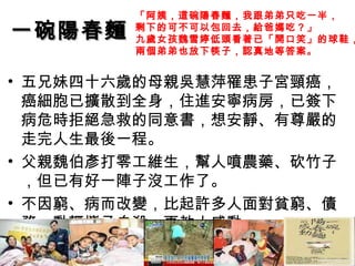 一碗陽春麵 五兄妹四十六歲的母親吳慧萍罹患子宮頸癌，癌細胞已擴散到全身，住進安寧病房，已簽下病危時拒絕急救的同意書，想安靜、有尊嚴的走完人生最後一程。 父親魏伯彥打零工維生，幫人噴農藥、砍竹子，但已有好一陣子沒工作了。 不因窮、病而改變，比起許多人面對貧窮、債務，動輒攜子自殺，更教人感動。  「阿姨，這碗陽春麵，我跟弟弟只吃一半， 剩下的可不可以包回去，給爸媽吃？」 九歲女孩魏雪婷低頭看著已「開口笑」的球鞋， 兩個弟弟也放下筷子，認真地等答案。   