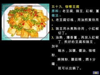 五十九 、 咖喱豆腐 原料 :   老豆腐 、 豌豆 、 紅椒 、 薑 做法 : 1.   老豆腐切塊，用油煎黃待用。 2.   豌豆用水煮熟待用，小紅椒 切丁。 3.   油熱，爆香薑，再放入紅椒 丁 、 煎好的豆腐和豌豆，加半 碗水，加鹽 、 醬油 、 咖哩粉 、 麻辣粉 、 蘑菇精，燜 5 分鐘， 就可以出鍋了。 