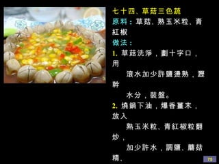 七十四 、 草菇三色蔬 原料 :   草菇 、 熟玉米粒 、 青紅椒 做法 : 1.   草菇洗淨，劃十字口，用 滾水加少許鹽燙熟，瀝幹 水分，裝盤。 2.   燒鍋下油，爆香薑末，放入 熟玉米粒 、 青紅椒粒翻炒， 加少許水，調鹽 、 蘑菇精 、 糖，燒開後勾欠，澆在草菇 中間即可。 