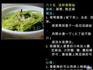 八十五 、 涼拌萵筍絲 原料 :   萵筍 、 熟芝麻 做法 : 1.   萵筍摘葉 ( 留下來 ) 、 去皮 、 洗淨。 將萵筍和葉子一起切成細絲， 用開水燙一下 ( 久了就不脆口 ) 過涼水後撈出。 2.   根據個人喜愛的口味加入鹽 、 芝麻油 、 少許醋 、 糖 、 蘑菇精 拌勻，最後撒上熟芝麻即可。 心得 : 1.   喜歡辣的可以再淋上辣椒油。 2.   秋季，有些人容易咳嗽，萵筍 葉可以止咳的 ( 所以別浪費喲 ) 。 
