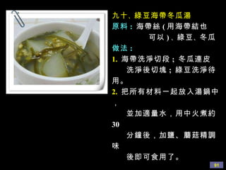 九十 、 綠豆海帶冬瓜湯 原料 :   海帶絲 ( 用海帶結也 可以 ) 、 綠豆 、 冬瓜 做法 : 1.   海帶洗淨切段 ;  冬瓜連皮 洗淨後切塊 ;  綠豆洗淨待用。 2.   把所有材料一起放入湯鍋中， 並加適量水，用中火煮約 30 分鐘後，加鹽、蘑菇精調味 後即可食用了。 