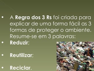 A  Regra dos 3 Rs  foi criada para explicar de uma forma fácil as 3 formas de proteger o ambiente. Resume-se em 3 palavras:  Reduzir ; Reutilizar ; Reciclar . 