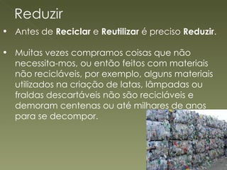 Antes de  Reciclar  e  Reutilizar  é preciso  Reduzir .  Muitas vezes compramos coisas que não necessita-mos, ou então feitos com materiais não recicláveis, por exemplo, alguns materiais utilizados na criação de latas, lâmpadas ou fraldas descartáveis não são recicláveis e demoram centenas ou até milhares de anos para se decompor.  