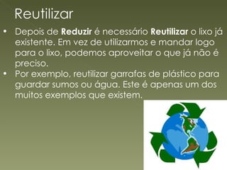 Depois de  Reduzir  é necessário  Reutilizar  o lixo já existente. Em vez de utilizarmos e mandar logo para o lixo, podemos aproveitar o que já não é preciso. Por exemplo, reutilizar garrafas de plástico para guardar sumos ou água. Este é apenas um dos muitos exemplos que existem. 