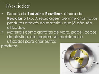 Depois de  Reduzir  e  Reutilizar , é hora de  Reciclar  o lixo. A reciclagem permite criar novos produtos através de materiais que já não são utilizados. Materiais como garrafas de vidro, papel, copos de plástico, etc, podem ser reciclados e utilizados para criar outros produtos. 