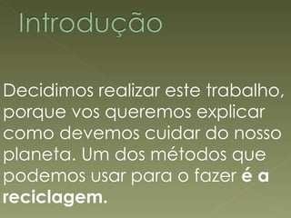 Decidimos realizar este trabalho, porque vos queremos explicar como devemos cuidar do nosso planeta. Um dos métodos que podemos usar para o fazer  é a reciclagem. 