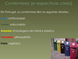 Em Portugal, os contentores têm as seguintes divisões: Azul:  cartão/papel  Verde:  vidro/vidrão  Amarelo:  Embalagens de metal e plástico  Vermelho:  pilhas/pilhão  Preto :  orgânico.  