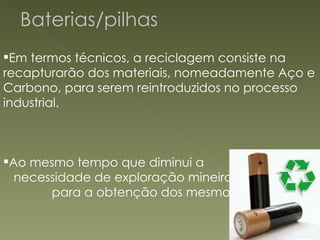 Em termos técnicos, a reciclagem consiste na recapturarão dos materiais, nomeadamente Aço e Carbono, para serem reintroduzidos no processo industrial. Ao mesmo tempo que diminui a  necessidade de exploração mineira  para a obtenção dos mesmos. 