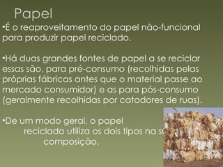 É o reaproveitamento do papel não-funcional para produzir papel reciclado.  Há duas grandes fontes de papel a se reciclar essas são, para pré-consumo (recolhidas pelas próprias fábricas antes que o material passe ao mercado consumidor) e as para pós-consumo (geralmente recolhidas por catadores de ruas).  De um modo geral, o papel  reciclado utiliza os dois tipos na sua  composição. 