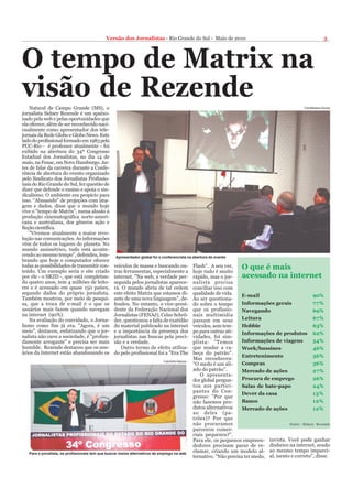 Versão dos Jornalistas - Rio Grande do Sul - Maio de 2010                                                            5




O tempo de Matrix na
visão de Rezende
    Natural de Campo Grande (MS), o                                                                                                                  Foto/Bibiana Nunes

jornalista Sidney Rezende é um apaixo-
nado pela web e pelas oportunidades que
ela oferece, além de ser reconhecido naci-
onalmente como apresentador dos tele-
jornais da Rede Globo e Globo News. Este
lado do profissional formado em 1983 pela
PUC-Rio - é professor atualmente - foi
exibido na abertura do 34º Congresso
Estadual dos Jornalistas, no dia 14 de
maio, na Fenac, em Novo Hamburgo. An-
tes de falar da carreira durante a Confe-
rência de abertura do evento organizado
pelo Sindicato dos Jornalistas Profissio-
nais do Rio Grande do Sul, fez questão de
dizer que defende o ensino e apoia o sin-
dicalismo. O ambiente era propício para
                                                                                        Legenda
isso. “Abusando” de projeções com ima-
gens e dados, disse que o mundo hoje
vive o "tempo de Matrix", numa alusão à
produção cinematográfica norte-ameri-
cana e australiana, dos gêneros ação e
ficção científica.
    "Vivemos atualmente a maior revo-
lução nas comunicações. As informações
vêm de todos os lugares do planeta. No
mundo assimétrico, tudo está aconte-
cendo ao mesmo tempo", defendeu, lem-             Apresentador global foi o conferencista na abertura do evento
brando que hoje o computador oferece
todas as possibilidades de transmitir con-
teúdo. Um exemplo seria o site criado
                                                  veículos de massa e buscando ou-
                                                  tras ferramentas, especialmente a
                                                                                                 Flash". A seu ver,
                                                                                                 hoje tudo é muito
                                                                                                                        O que é mais
por ele - o SRZD -, que está completan-           internet. "Na web, a verdade per-              rápido, mas o jor-     acessado na internet
do quatro anos, tem 4 milhões de leito-           seguida pelos jornalistas aparece-             nalista precisa
res e é acessado em quase 150 países,             rá. O mundo abriu de tal ordem                 conciliar isso com
segundo dados do próprio jornalista.              este efeito Matrix que estamos di-             qualidade de vida.     E-mail                           90%
Também mostrou, por meio de pesqui-               ante de uma nova linguagem", de-               Ao ser questiona-
sa, que a troca de e-mail é o que os              fendeu. No entanto, o vice-presi-              do sobre o tempo       Informações gerais               77%
usuários mais fazem quando navegam                dente da Federação Nacional dos                que os profissio-      Navegando                        69%
na internet (90%).                                Jornalistas (FENAJ), Celso Schrö-              nais multimídia
    Na avaliação do convidado, o Jorna-           der, questionou a falta de exatidão            passam em seus         Leitura                          67%
lismo como fim já era. "Agora, é um               do material publicado na internet              veículos, sem tem-     Hobbie                           63%
meio", destacou, enfatizando que o jor-           e a importância da presença dos                po para outras ati-    Informações de produtos 62%
nalista não ouve a sociedade, é "profun-          jornalistas nas buscas pela preci-             vidades, foi sim-
damente arrogante" e precisa ser mais             são e a verdade.                               plista: "Temos         Informações de viagens           54%
humilde. Rezende destacou que os usu-                 Outro termo de efeito utiliza-             que mudar a ca-        Work/bussines                    46%
ários da Internet estão abandonando os            do pelo profissional foi a "Era The            beça do patrão".
                                                                                                                        Entretenimento                   36%
                                                                                                 Mas reconheceu:
                                                                             Foto/Arfio Mazzei
                                                                                                 "O medo é um ali-      Compras                          36%
                                                                                                 ado do patrão".        Mercado de ações                 27%
                                                                                                    O apresenta-
                                                                                                 dor global pergun-     Procura de emprego               26%
                                                                                                 tou aos partici-       Salas de bate-papo               24%
                                                                                                 pantes do Con-         Dever da casa                    13%
                                                                                                 gresso: "Por que
                                                                                                 não fazemos pro-       Banco                            12%
                                                                                                 dutos alternativos     Mercado de ações                 12%
                                                                                                 ao deles (pa-
                                                                                                 trões)? Por que
                                                                                                 não procuramos                              Fonte: Sidney Rezende
                                                                                                 parceiros comer-
                                                                                                 ciais pequenos?".
                                                                                                 Para ele, os pequenos empreen- invista. Você pode ganhar
                                                                                                 dedores precisam parar de re- dinheiro na internet, sendo
   Para o jornalista, os profissionais tem que buscar meios alternativos de emprego na web
                                                                                                 clamar, criando um modelo al- ao mesmo tempo imparci-
                                                                                                 ternativo. "Não precisa ter medo, al, isento e correto", disse.
 