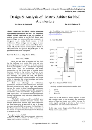 ISSN: 2277 – 9043
                     International Journal of Advanced Research in Computer Science and Electronics Engineering
                                                                                    Volume 1, Issue 5, July 2012


     Design & Analysis of Matrix Arbiter for NoC
                    Architecture
             Mr. Suyog K.Dahule #1                                                                    Dr. M.A.Gaikwad*2



Abstract: Network-on-Chip (NoC) is a general purpose on-             Dr. M.A.Gaikwad, Dean (R&D) Department of Electronics,
                                                                  BDCOE,SevagramWardha,(M.H)India(e-mail:
chip communication concept that offers high throughput,           gaikmaor@rediffmail.com)
which is the basic requirement to deal with complexity of            .
modern systems. Arbiter is used in NoC Router when
number of input port are request for same output port. In
                                                                    II. NoC ROUTER
this paper we are design Matrix Arbiter for NoC
architecture. When all input port are request for same
output port in this situation matrix arbiter first form a
matrix 5*5 After that matrix arbiter assign the Priority to
all input request and generate the grant signal. In this
                                                                   input port a                                             output port a
paper we are analyze the Area, power.
                                                                   input port b                                             output port b
Keywords- Network on–Chip, Matrix Arbiter
                                                                   input port c                                             output port c
                                                                                       FIFO Buffers          Crossbar
               I.INTRODUCTION                                      input port d                                             output port d
       As the area and speed on a single chip now faces
                                                                   input port e                                             output port e
the big challenge on a single chip, more and more
processing elements now are placed on System on chip.                  Write
Network-on-chip (NoC) is on a chip becomes a primary                                                       So S1 S2 S3 S4
factor which limits the performance and power
consumption. As the switch speed of crossbar switch
increases rapidly, on big problem we should a new                                     Read
method for on chip communication to solve the problem
that challenges the system on chip. The physical
                                                                                                        Arbiter
interconnection resolve is to implement a fast and fairness
arbiter to maximize the switch throughput and timing
performance for Network-on-chips.
         NoC      has     advantages    on     architecture,      Fig 1: Block diagram of NOC Router
performance, reusability and scalability than traditional
bus-based system-on-chip. Among these basic modules,               The design of router mainly consists of three parts:
the data flow control of virtual channel play an important
role to alleviate the package congestion. The architecture        1.              FIFO
and dataflow control will affect the design of arbiter of         2.              Arbiter
NOC significantly. The arbitration should guaranteed the          3.              Crossbar
fairness in scheduling, avoid starvation, and provide high
throughput [ 1].                                                  FiFo is used in NoC Router for storage of packet of input
         The NoC's switches should provide high speed             port. Arbiter is used to trap the source and destination
and cost-effective contention resolution scheme when              address of input and output port. Arbiter generate the
multiple packets from different input ports compete for           control signal according to priority so that crossbar
the same output port. A fast arbiter is one of the most           switch transmit data from source to destination.
dominant factors for high performance NoC switches [4].
For the above reasons, the analysis of the performance of         In this paper we are design Arbiter block and work on
the arbiters are significantly meaningfulness in the design       Priority based Matrix Arbiter.
of Network-on-chips.

 Manuscript received June 15, 2012.
  Mr. Suyog K.Dahule, M-tech Student Department of Electronics,
BDCOE,Sevagram Wardha,(M.H) (e-mail: dahulesuyog@gmail.com).
Wardha ,India, Mobile No:+919096429403
                                                                                                                                            100
                                            All Rights Reserved © 2012 IJARCSEE
 