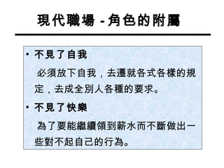 現代職場 - 角色的附屬 不見了自我 必須放下自我，去遷就各式各樣的規定，去成全別人各種的要求。 不見了快樂 為了要能繼續領到薪水而不斷做出一些對不起自己的行為。 