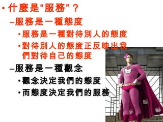 什麼是“服務” ? 服務是一種態度 服務是一種對待別人的態度 對待別人的態度正反映出我們對待自己的態度 服務是一種觀念 觀念決定我們的態度 而態度決定我們的服務 