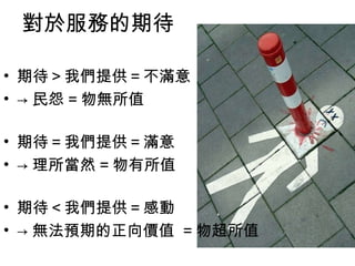 對於服務的期待 期待＞我們提供＝不滿意  -> 民怨 = 物無所值 期待＝我們提供＝滿意  -> 理所當然 = 物有所值 期待＜我們提供＝感動  -> 無法預期的正向價值  = 物超所值 