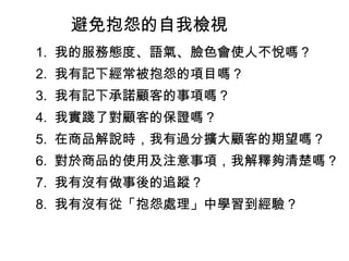 避免抱怨的自我檢視 　 1.  我的服務態度、語氣、臉色會使人不悅嗎？ 　 2.  我有記下經常被抱怨的項目嗎？ 　 3.  我有記下承諾顧客的事項嗎？ 　 4.  我實踐了對顧客的保證嗎？ 　 5.  在商品解說時，我有過分擴大顧客的期望嗎？ 　 6.  對於商品的使用及注意事項，我解釋夠清楚嗎？ 　 7.  我有沒有做事後的追蹤？ 　 8.  我有沒有從「抱怨處理」中學習到經驗？ 