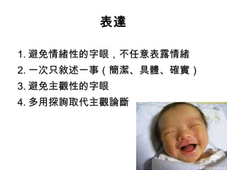 表達 1. 避免情緒性的字眼，不任意表露情緒 2. 一次只敘述一事（簡潔、具體、確實） 3. 避免主觀性的字眼 4. 多用探詢取代主觀論斷 