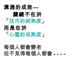 溝通的成敗— 關鍵不在於 「 技巧的純熟度 」  而是在於 「 心靈的成熟度 」 每個人都會變老 但不見得每個人都會 ---- 