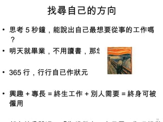 找尋自己的方向 思考 5 秒鐘，能說出自己最想要從事的工作嗎？ 明天就畢業，不用讀書，那您最想做 ??? 365 行，行行自已作狀元 興趣 + 專長 = 終生工作 + 別人需要 = 終身可被僱用 郭台銘曾說過：「為錢做事，容易累；為理想做事，能夠耐風寒；為興趣做事，則永不倦怠。」 