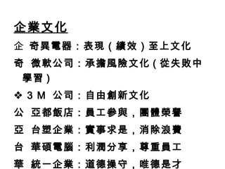 企業文化    奇異電器：表現（績效）至上文化    微軟公司：承擔風險文化 ( 從失敗中學習 )    3 M  公司：自由創新文化    亞都飯店：員工參與，團體榮譽    台塑企業：實事求是，消除浪費    華碩電腦：利潤分享，尊重員工    統一企業：道德操守，唯德是才 