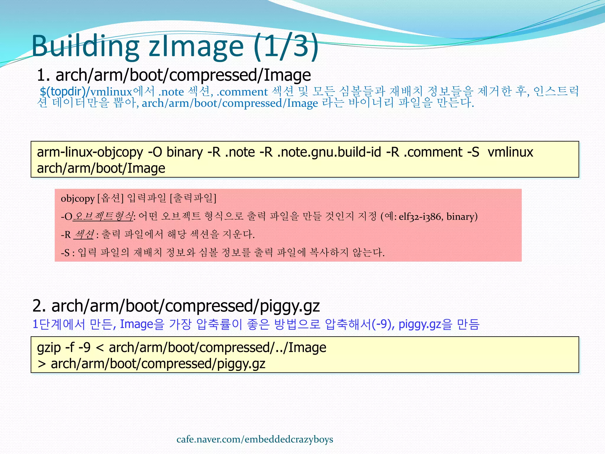 Building zImage (1/3)
1. arch/arm/boot/compressed/Image
$(topdir)/vmlinux에서 .note 섹션, .comment 섹션 및 모든 심볼들과 재배치 정보들을 제거한 후, 인스트럭
션 데이터만을 뽑아, arch/arm/boot/compressed/Image 라는 바이너리 파일을 만든다.



arm-linux-objcopy -O binary -R .note -R .note.gnu.build-id -R .comment -S vmlinux
arch/arm/boot/Image

   objcopy [옵션] 입력파일 [출력파일]
   -O오브젝트형식: 어떤 오브젝트 형식으로 출력 파일을 만들 것인지 지정 (예: elf32-i386, binary)
   -R 섹션 : 출력 파일에서 해당 섹션을 지운다.
   -S : 입력 파일의 재배치 정보와 심볼 정보를 출력 파일에 복사하지 않는다.




2. arch/arm/boot/compressed/piggy.gz
1단계에서 만든, Image을 가장 압축률이 좋은 방법으로 압축해서(-9), piggy.gz을 만듬

gzip -f -9 < arch/arm/boot/compressed/../Image
> arch/arm/boot/compressed/piggy.gz




                      cafe.naver.com/embeddedcrazyboys
 