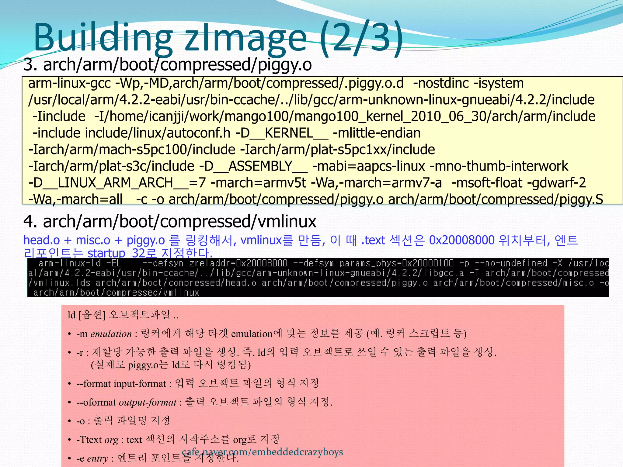 Building zImage (2/3)
3. arch/arm/boot/compressed/piggy.o
arm-linux-gcc -Wp,-MD,arch/arm/boot/compressed/.piggy.o.d -nostdinc -isystem
/usr/local/arm/4.2.2-eabi/usr/bin-ccache/../lib/gcc/arm-unknown-linux-gnueabi/4.2.2/include
 -Iinclude -I/home/icanjji/work/mango100/mango100_kernel_2010_06_30/arch/arm/include
 -include include/linux/autoconf.h -D__KERNEL__ -mlittle-endian
-Iarch/arm/mach-s5pc100/include -Iarch/arm/plat-s5pc1xx/include
-Iarch/arm/plat-s3c/include -D__ASSEMBLY__ -mabi=aapcs-linux -mno-thumb-interwork
-D__LINUX_ARM_ARCH__=7 -march=armv5t -Wa,-march=armv7-a -msoft-float -gdwarf-2
-Wa,-march=all -c -o arch/arm/boot/compressed/piggy.o arch/arm/boot/compressed/piggy.S
4. arch/arm/boot/compressed/vmlinux
head.o + misc.o + piggy.o 를 링킹해서, vmlinux를 만듬, 이 때 .text 섹션은 0x20008000 위치부터, 엔트
리포인트는 startup_32로 지정한다.




      ld [옵션] 오브젝트파일 ..
      • -m emulation : 링커에게 해당 타겟 emulation에 맞는 정보를 제공 (예. 링커 스크립트 등)
      • -r : 재할당 가능한 출력 파일을 생성. 즉, ld의 입력 오브젝트로 쓰일 수 있는 출력 파일을 생성.
             (실제로 piggy.o는 ld로 다시 링킹됨)
      • --format input-format : 입력 오브젝트 파일의 형식 지정
      • --oformat output-format : 출력 오브젝트 파일의 형식 지정.
      • -o : 출력 파일명 지정
      • -Ttext org : text 섹션의 시작주소를 org로 지정
                              cafe.naver.com/embeddedcrazyboys
      • -e entry : 엔트리 포인트를 지정한다.
 
