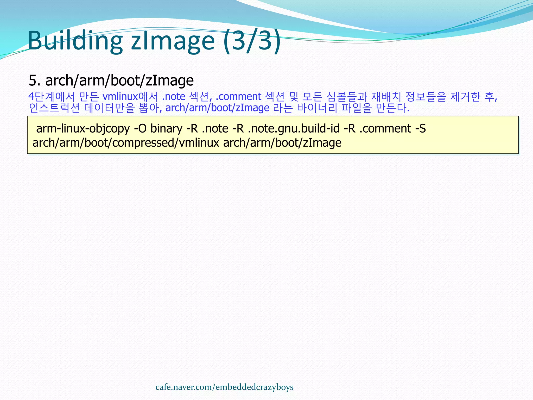 Building zImage (3/3)
5. arch/arm/boot/zImage
4단계에서 만든 vmlinux에서 .note 섹션, .comment 섹션 및 모든 심볼들과 재배치 정보들을 제거한 후,
인스트럭션 데이터만을 뽑아, arch/arm/boot/zImage 라는 바이너리 파일을 만든다.

 arm-linux-objcopy -O binary -R .note -R .note.gnu.build-id -R .comment -S
arch/arm/boot/compressed/vmlinux arch/arm/boot/zImage




                       cafe.naver.com/embeddedcrazyboys
 
