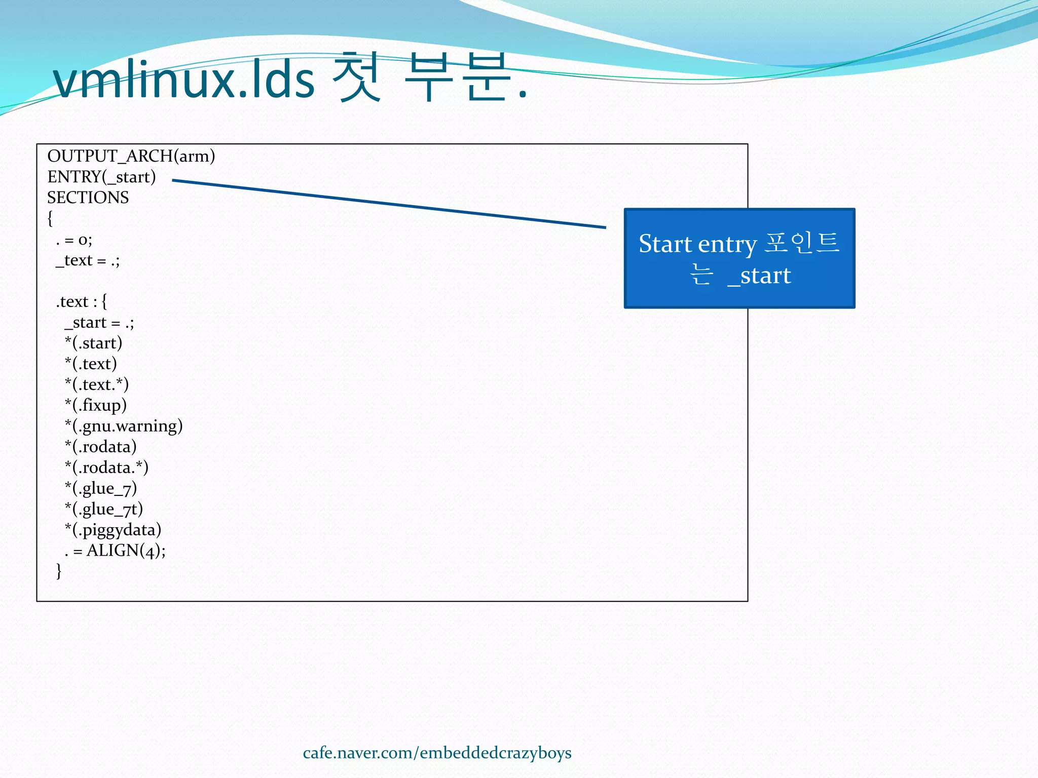 vmlinux.lds 첫 부분.
OUTPUT_ARCH(arm)
ENTRY(_start)
SECTIONS
{
  . = 0;                                               Start entry 포인트
  _text = .;
                                                            는 _start
.text : {
  _start = .;
  *(.start)
  *(.text)
  *(.text.*)
  *(.fixup)
  *(.gnu.warning)
  *(.rodata)
  *(.rodata.*)
  *(.glue_7)
  *(.glue_7t)
  *(.piggydata)
  . = ALIGN(4);
}




                    cafe.naver.com/embeddedcrazyboys
 