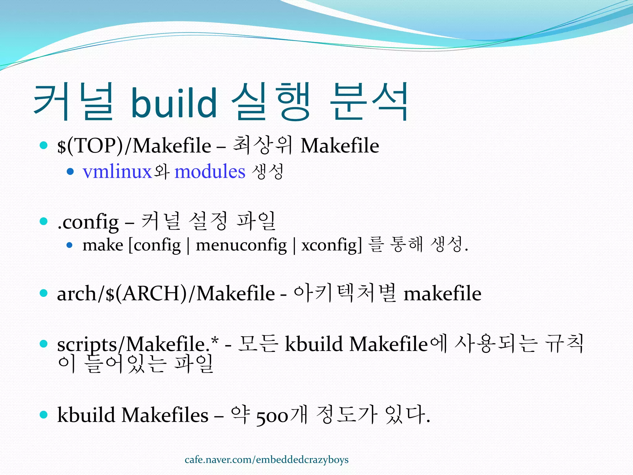 커널 build 실행 분석
 $(TOP)/Makefile – 최상위 Makefile
   vmlinux와 modules 생성

 .config – 커널 설정 파일
   make [config | menuconfig | xconfig] 를 통해 생성.


 arch/$(ARCH)/Makefile - 아키텍처별 makefile

 scripts/Makefile.* - 모든 kbuild Makefile에 사용되는 규칙
 이 들어있는 파일

 kbuild Makefiles – 약 500개 정도가 있다.

               cafe.naver.com/embeddedcrazyboys
 