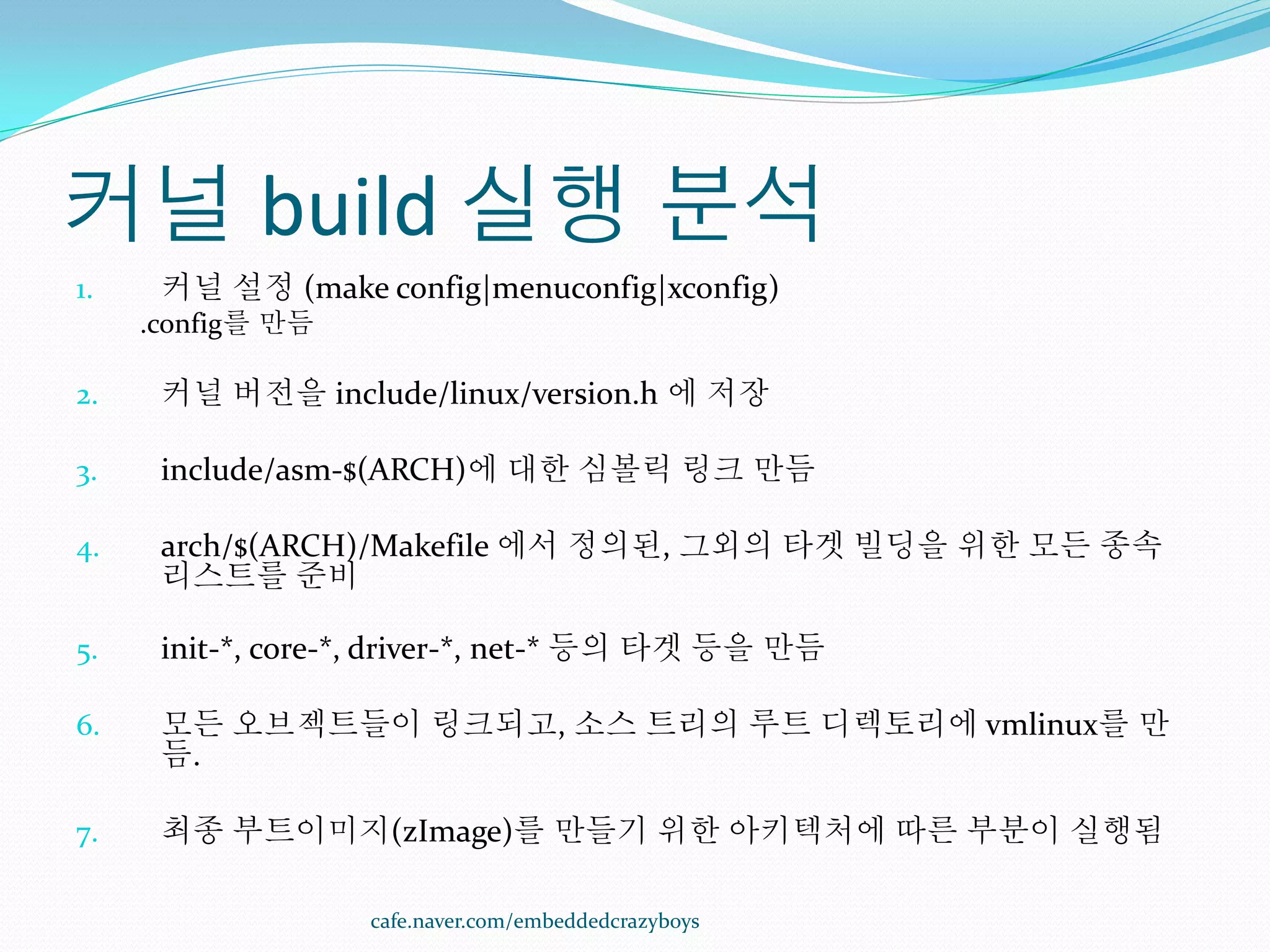 커널 build 실행 분석
1.    커널 설정 (make config|menuconfig|xconfig)
     .config를 만듬

2.    커널 버전을 include/linux/version.h 에 저장

3.    include/asm-$(ARCH)에 대한 심볼릭 링크 만듬

4.    arch/$(ARCH)/Makefile 에서 정의된, 그외의 타겟 빌딩을 위한 모든 종속
      리스트를 준비

5.    init-*, core-*, driver-*, net-* 등의 타겟 등을 만듬

6.    모든 오브젝트들이 링크되고, 소스 트리의 루트 디렉토리에 vmlinux를 만
      듬.

7.    최종 부트이미지(zImage)를 만들기 위한 아키텍처에 따른 부분이 실행됨

                   cafe.naver.com/embeddedcrazyboys
 