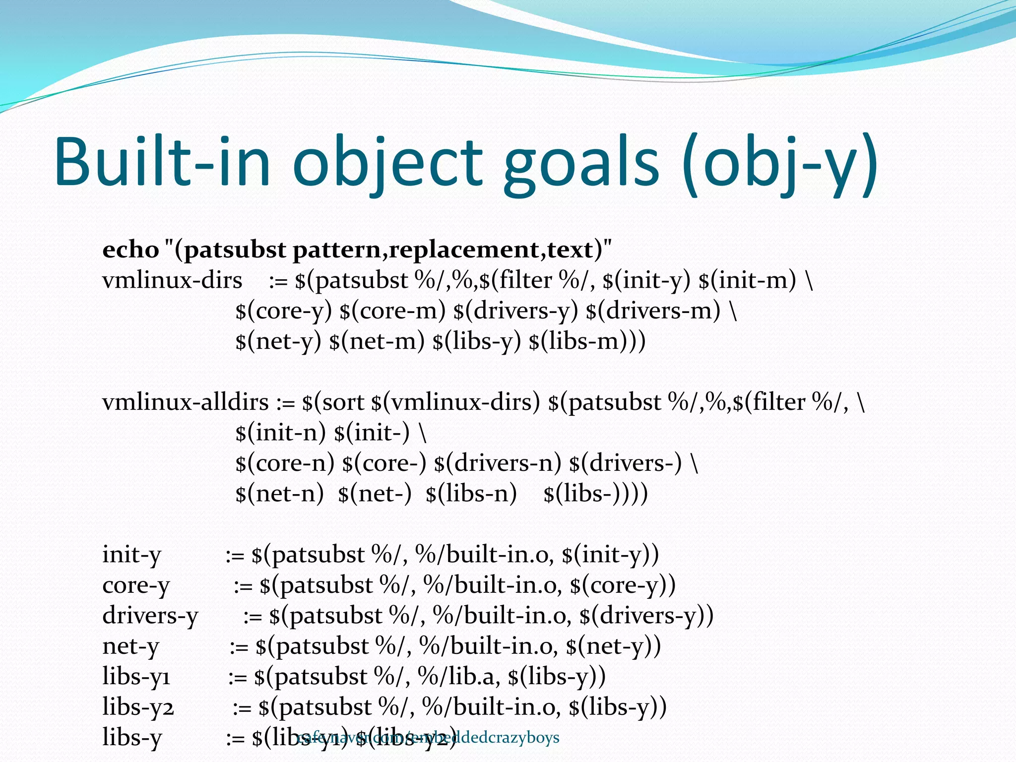 Built-in object goals (obj-y)
 echo "(patsubst pattern,replacement,text)"
 vmlinux-dirs := $(patsubst %/,%,$(filter %/, $(init-y) $(init-m) 
            $(core-y) $(core-m) $(drivers-y) $(drivers-m) 
            $(net-y) $(net-m) $(libs-y) $(libs-m)))

 vmlinux-alldirs := $(sort $(vmlinux-dirs) $(patsubst %/,%,$(filter %/, 
             $(init-n) $(init-) 
             $(core-n) $(core-) $(drivers-n) $(drivers-) 
             $(net-n) $(net-) $(libs-n) $(libs-))))

 init-y      := $(patsubst %/, %/built-in.o, $(init-y))
 core-y        := $(patsubst %/, %/built-in.o, $(core-y))
 drivers-y      := $(patsubst %/, %/built-in.o, $(drivers-y))
 net-y        := $(patsubst %/, %/built-in.o, $(net-y))
 libs-y1     := $(patsubst %/, %/lib.a, $(libs-y))
 libs-y2      := $(patsubst %/, %/built-in.o, $(libs-y))
 libs-y      := $(libs-y1) $(libs-y2)
                     cafe.naver.com/embeddedcrazyboys
 