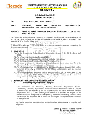 SINDICATO UNICO DE LOS TRABAJADOR@S
                           DE LA EDUCACION DEL TOLIMA
                                      SIMATOL

                                CIRCULAR No. 100.11
                                 (ABRIL 19 DE 2012)

DE:           COMITÉ EJECUTIVO SUTET-SIMATOL

PARA:         DOCENTES,     DIRECTIVOS    DOCENTES,                   SUBDIRECTIVAS
              MUNICIPALES, COMITES SECCIONALES

ASUNTO:       ORIENTACIONES JORNADA NACIONAL MAGISTERIO, DIA 25 DE
              ABRIL DE 2012

La Federación Colombiana de Educadores FECODE, mediante la Circular Número 15
del 12 de Abril, del año 2012, dio las orientaciones sobre la GRAN JORNADA DE
MOVILIZACION del día 25 de Abril.

El Comité Ejecutivo de SUTET-SIMATOL; precisa los siguientes puntos, respecto a la
jornada nacional, así:

1. OBJETIVOS
   1.1. Por la derogatoria de la Directiva Ministerial número 2 del 26 de Enero del
        2012.
   1.2. Por el incremento salarial del año 2012.
   1.3. Por la defensa de la educación pública, gratuita y de calidad
   1.4. Por la conquista del nuevo estatuto profesión docente
   1.5. Por unos términos de referencia y contra referencia de la salud acordes a la
        dignidad de los maestros y sus beneficiarios
   1.6. Por el pago oportuno de los intereses a las cesantías, pago de cesantías en los
        términos de la ley y pensiones en los plazos establecidos por las norma
        vigentes
   1.7. Por el pago oportuno de zonas rurales de difícil acceso, (2004-2005-2006-2008)
        ascenso escalafón (2008-2009), por la cancelación a todos los docentes que
        recuperaron el tiempo del año 2007.

2. ASAMBLEAS INFORMATIVAS DEPARTAMENTO
   2.1.   Los municipios periféricos a Ibagué:

        Los municipios de Alvarado, Piedras, Venadillo, Cajamarca, Coello,
        Gualanday, Chicoral, Payande los docentes laboran hasta las 9:00 a.m.. los de
        la jornada de la mañana y los de la jornada de la tarde iniciaran labores
        después de las 3:00 p.m. con el fin de asistir a la marcha en Ibagué. Se le
        reconoce a cada delegación el transporte y almuerzo; siempre y cuando sean
        contratados los vehículos en la cabecera municipal y salgan delegaciones de
        20 compañeros

        El Comité Ejecutivo responsabiliza a los directivos de coordinar la logística del
        viaje así:

                                                       Carrera 4g Avenida 37 Casa del Maestro
                                                                Tel. 2646913-2651899
                                                                www.simatol.com.co
 