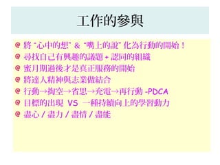 工作的參與
將 “心中的想” ＆ “嘴上的說” 化為行動的開始！
尋找自己有興趣的議題 + 認同的組織
蜜月期過後才是真正服務的開始
將達人精神與志業做結合
行動→掏空→省思→充電→再行動 -PDCA
目標的出現 VS 一種持續向上的學習動力
盡心 / 盡力 / 盡情 / 盡能
 