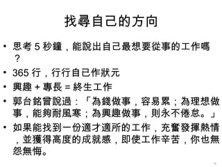找尋自己的方向
• 思考 5 秒鐘，能說出自己最想要從事的工作嗎
  ？
• 365 行，行行自已作狀元
• 興趣 + 專長 = 終生工作
• 郭台銘曾說過：「為錢做事，容易累；為理想做
  事，能夠耐風寒；為興趣做事，則永不倦怠。」
• 如果能找到一份適才適所的工作，充奮發揮熱情
  ，並獲得高度的成就感，即使工作辛苦，你也無
  怨無悔。
                       16
 