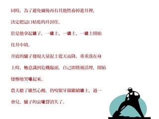 同時，為了避免爾後再有其他牲畜掉進井裡，

決定把這口枯乾的井封住。

於是他拿起鏟子，一鏟土、一鏟土、一鏟土開始

往井中填。

井底的驢子發現大量泥土從天而降，重重落在身

上時，牠意識到危機臨頭，自己即將被活埋，開始

悽慘地哭嚎起來。

農夫聽了雖然心酸，仍咬緊牙關繼續鏟土，過一

會兒，驢子的哀嚎聲消失了。
 