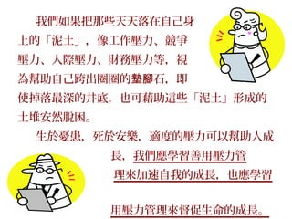 我們如果把那些天天落在自己身
上的「泥土」，像工作壓力、競爭
壓力、人際壓力、財務壓力等，視
為幫助自己跨出圈圈的墊腳石，即
使掉落最深的井底，也可藉助這些「泥土」形成的
土堆安然脫困。
 生於憂患，死於安樂，適度的壓力可以幫助人成
          長，我們應學習善用壓力管
          理來加速自我的成長，也應學習
利
          用壓力管理來督促生命的成長。
 