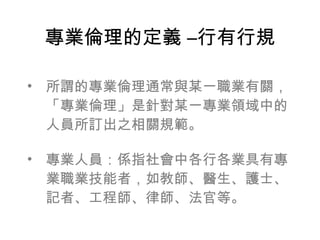 專業倫理的定義 –行有行規

• 所謂的專業倫理通常與某一職業有關，
  「專業倫理」是針對某一專業領域中的
  人員所訂出之相關規範。

• 專業人員：係指社會中各行各業具有專
  業職業技能者，如教師、醫生、護士、
  記者、工程師、律師、法官等。
 