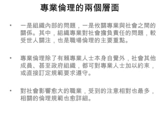 專業倫理的兩個層面
•   一是組織內部的問題，一是攸關專業與社會之間的
    關係。其中，組織專業對社會擔負責任的問題，較
    受世人關注，也是職場倫理的主要重點。

•   專業倫理除了有賴專業人士本身自覺外，社會其他
    成員、甚至政府組織，都可對專業人士加以約束，
    或直接訂定規範要求遵守。

•   對社會影響愈大的職業，受到的注意相對也最多，
    相關的倫理規範也愈詳細。
 