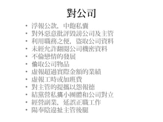 對公司
•   浮報公款，中飽私囊
•   對外惡意批評毀謗公司及主管
•   利用職務之便，盜取公司資料
•   未經允許翻閱公司機密資料
•   不倫戀情的發展
•   偷取公司物品
•   虛報超過實際金額的業績
•   虛報工時或加班費
•   對主管的提攜以怨報德
•   結黨營私搞小團體和公司對立
•   經營副業，延誤正職工作
•   陽奉陰違扯主管後腿
 