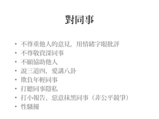 對同事

•   不尊重他人的意見，用情緒字眼批評
•   不尊敬資深同事
•   不願協助他人
•   說三道四，愛講八卦
•   欺負年輕同事
•   打聽同事隱私
•   打小報告、惡意抹黑同事（非公平競爭）
•   性騷擾
 