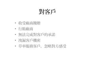 對客戶
• 收受廠商餽贈
• 行賄廠商
• 無法完成對客戶的承諾
• 洩漏客戶機密
• 草率服務客戶，忽略對方感受
 