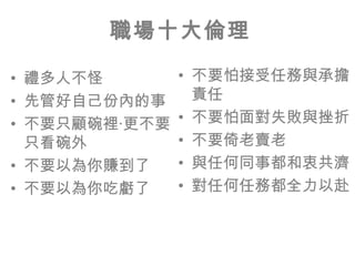 職場十大倫理

• 禮多人不怪        • 不要怕接受任務與承擔
• 先管好自己份內的事      責任
• 不要只顧碗裡‧更不要   • 不要怕面對失敗與挫折
  只看碗外         • 不要倚老賣老
• 不要以為你賺到了     • 與任何同事都和衷共濟
• 不要以為你吃虧了     • 對任何任務都全力以赴
 