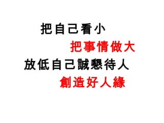 把自己看小
    把事情做大
放低自己誠懇待人
   創造好人緣
 